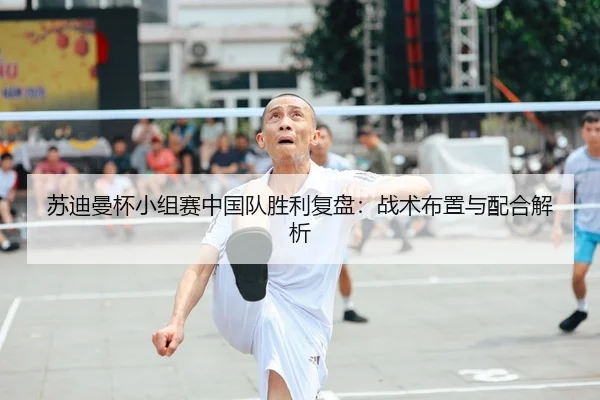 苏迪曼杯小组赛中国队胜利复盘：战术布置与配合解析